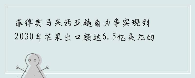 菲律宾马来西亚越南力争实现到2030年芒果出口额达6.5亿美元的目标