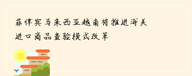 菲律宾马来西亚越南将推进海关进口商品查验模式改革