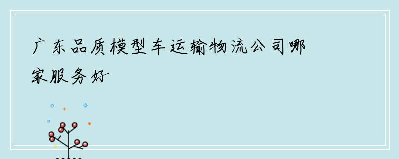 广东品质模型车运输物流公司哪家服务好