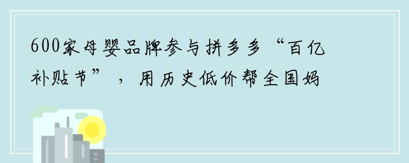 600家母婴品牌参与拼多多“百亿补贴节” ，用历史低价帮全国妈妈省9亿元