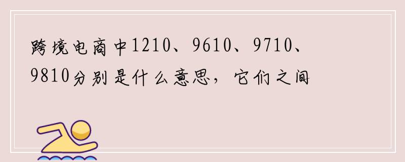 跨境电商中1210、9610、9710、9810分别是什么意思，它们之间有什么区别？