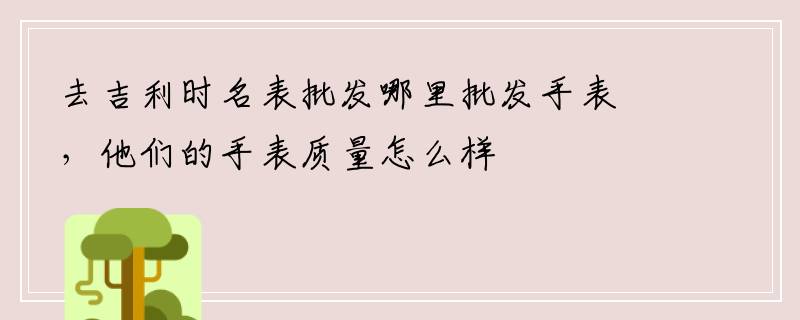 去吉利时名表批发哪里批发手表，他们的手表质量怎么样
