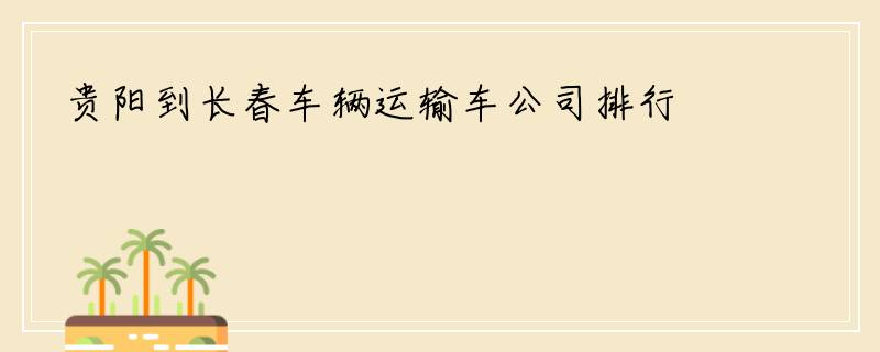 贵阳到长春车辆运输车公司排行