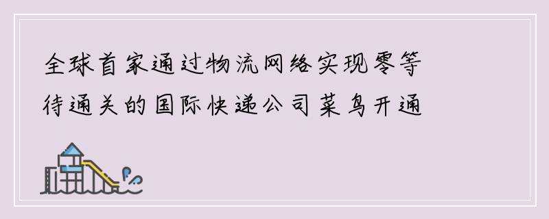 全球首家通过物流网络实现零等待通关的国际快递公司菜鸟开通了