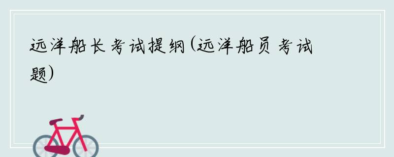 远洋船长考试提纲(远洋船员考试题)