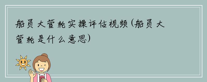 船员大管轮实操评估视频(船员大管轮是什么意思)