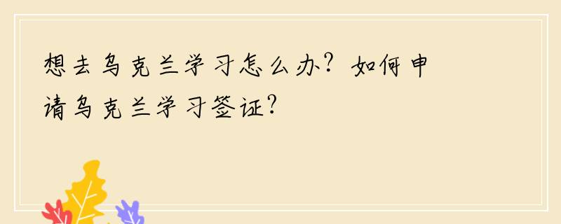 想去乌克兰学习怎么办？如何申请乌克兰学习签证?