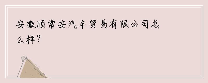 安徽顺常安汽车贸易有限公司怎么样？