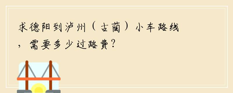 求德阳到泸州（古蔺）小车路线，需要多少过路费？