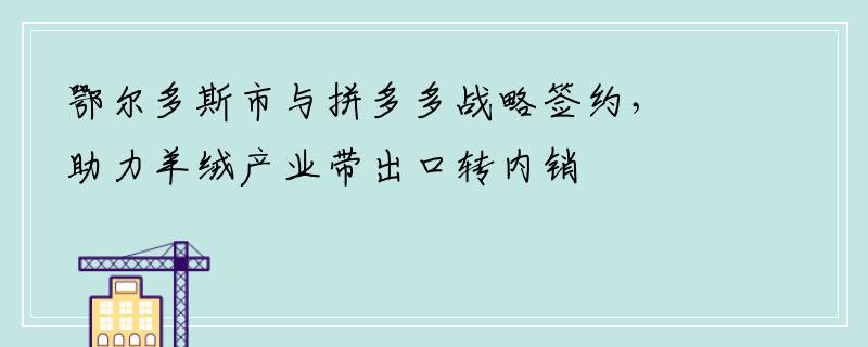 鄂尔多斯市与拼多多战略签约，助力羊绒产业带出口转内销