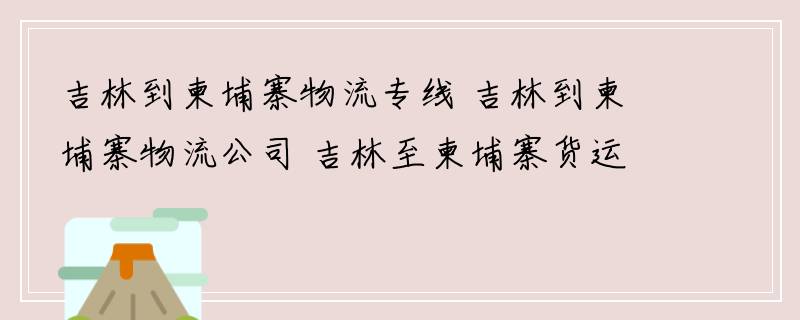 吉林到柬埔寨物流专线 吉林到柬埔寨物流公司 吉林至柬埔寨货运专线