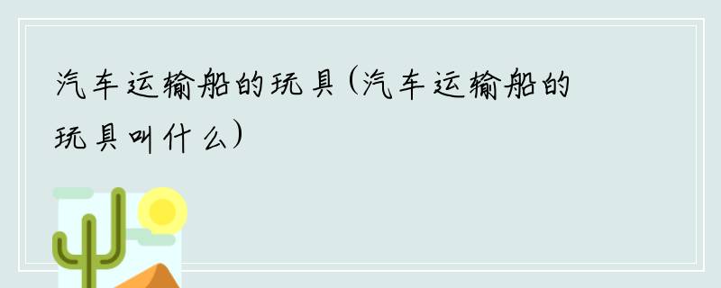 汽车运输船的玩具(汽车运输船的玩具叫什么)