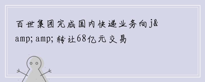 百世集团完成国内快递业务向j&amp;转让68亿元交易