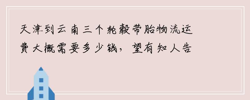 天津到云南三个轮毂带胎物流运费大概需要多少钱，望有知人告诉一下
