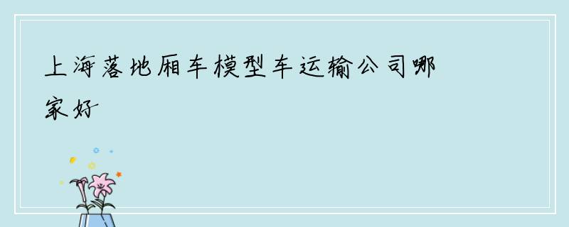 上海落地厢车模型车运输公司哪家好