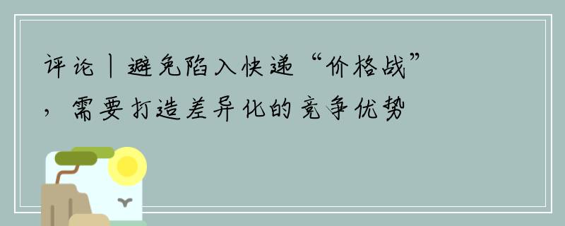 评论丨避免陷入快递“价格战”，需要打造差异化的竞争优势
