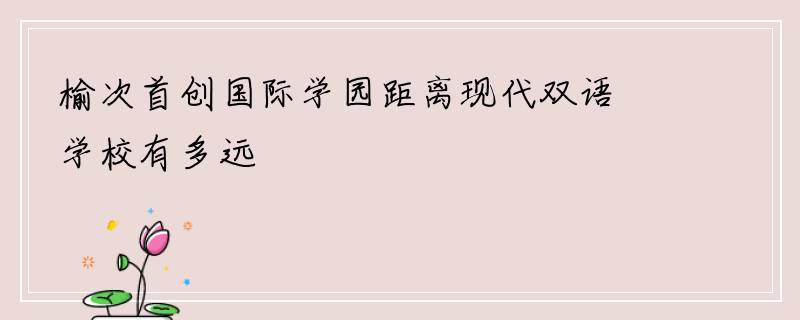 榆次首创国际学园距离现代双语学校有多远