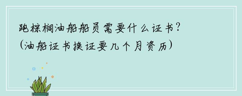 跑棕榈油船船员需要什么证书？(油船证书换证要几个月资历)