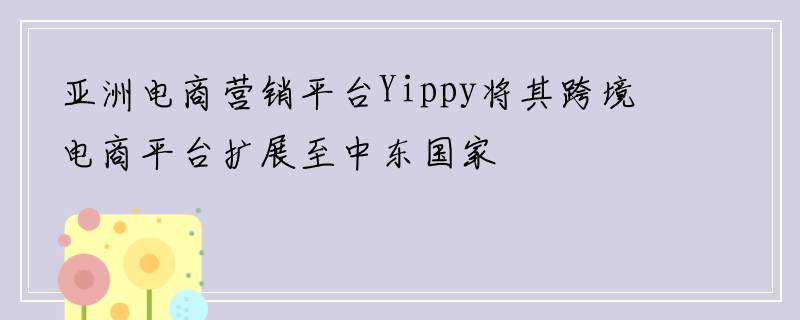 亚洲电商营销平台Yippy将其跨境电商平台扩展至中东国家