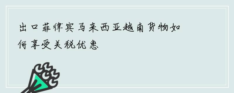 出口菲律宾马来西亚越南货物如何享受关税优惠