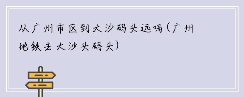 从广州市区到大沙码头远吗(广州地铁去大沙头码头)