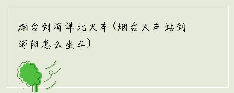 烟台到海洋北火车(烟台火车站到海阳怎么坐车)