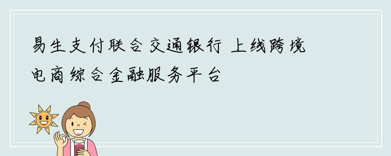 易生支付联合交通银行 上线跨境电商综合金融服务平台