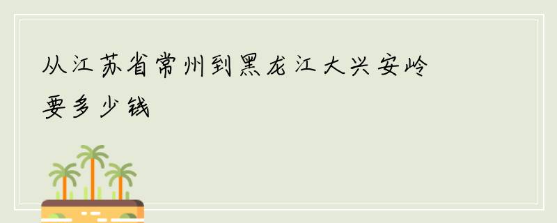 从江苏省常州到黑龙江大兴安岭要多少钱