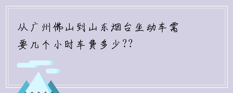 从广州佛山到山东烟台坐动车需要几个小时车费多少??