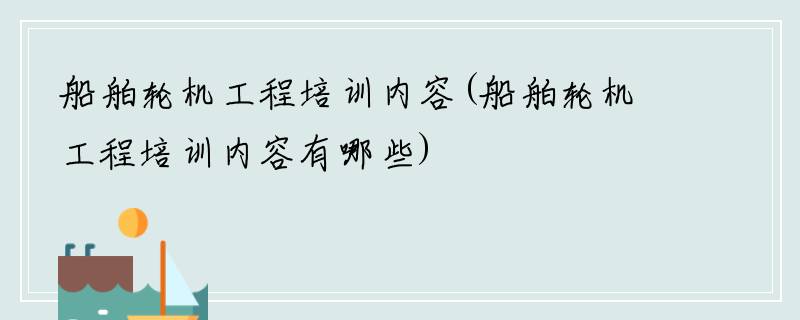 船舶轮机工程培训内容(船舶轮机工程培训内容有哪些)