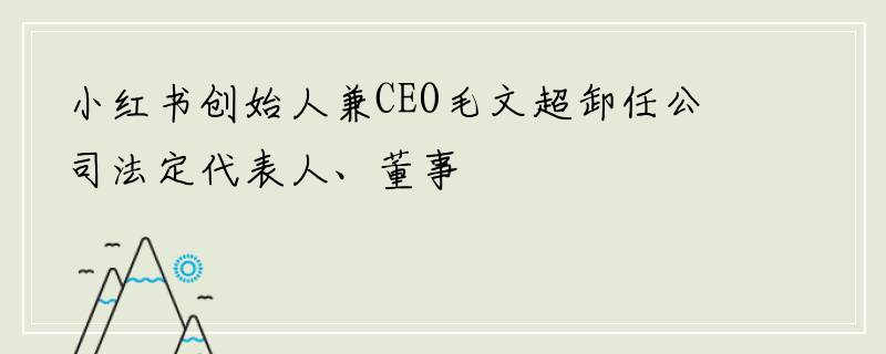 小红书创始人兼CEO毛文超卸任公司法定代表人、董事