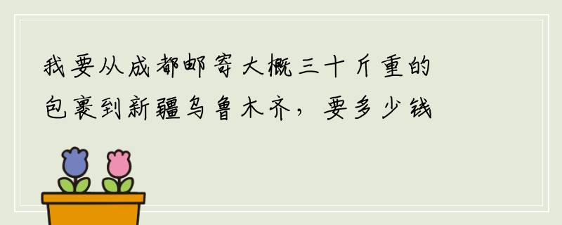 我要从成都邮寄大概三十斤重的包裹到新疆乌鲁木齐，要多少钱？麻烦大家帮帮忙
