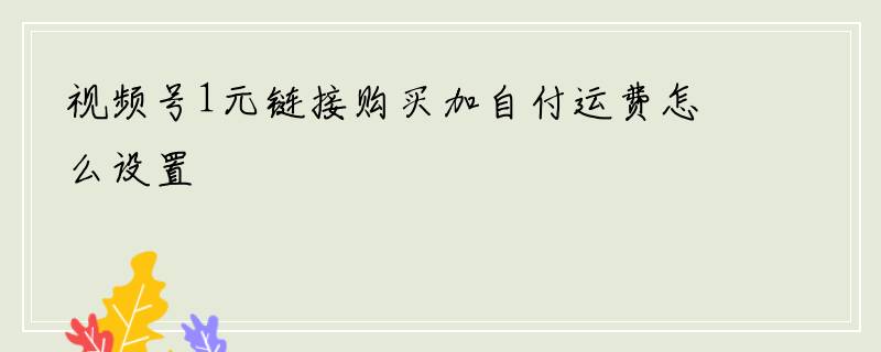视频号1元链接购买加自付运费怎么设置