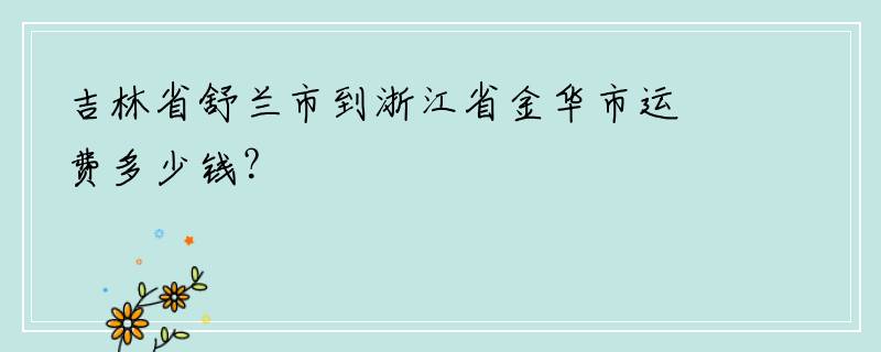 吉林省舒兰市到浙江省金华市运费多少钱？