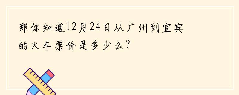 那你知道12月24日从广州到宜宾的火车票价是多少么?