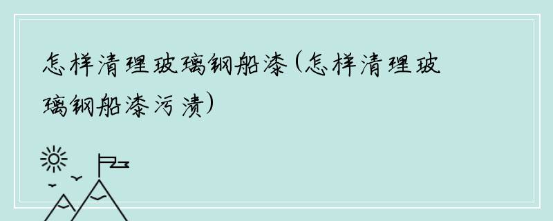 怎样清理玻璃钢船漆(怎样清理玻璃钢船漆污渍)
