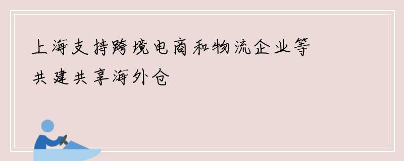 上海支持跨境电商和物流企业等共建共享海外仓