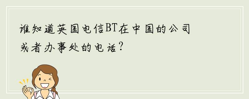 谁知道英国电信BT在中国的公司或者办事处的电话？