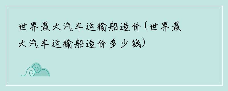 世界最大汽车运输船造价(世界最大汽车运输船造价多少钱)