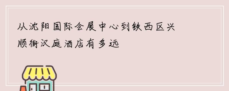 从沈阳国际会展中心到铁西区兴顺街汉庭酒店有多远