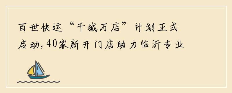 百世快运“千城万店”计划正式启动,40家新开门店助力临沂专业市场升级