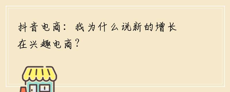 抖音电商：我为什么说新的增长在兴趣电商？