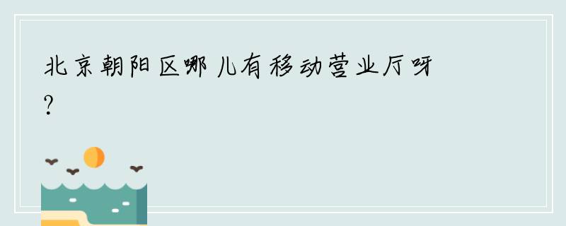 北京朝阳区哪儿有移动营业厅呀？