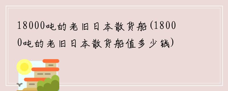 18000吨的老旧日本散货船(18000吨的老旧日本散货船值多少钱)