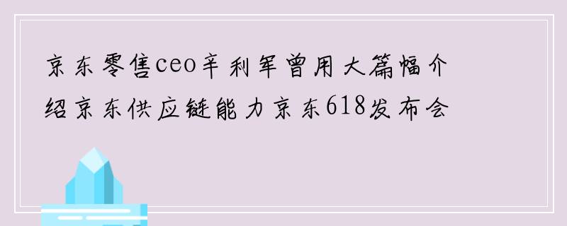 京东零售ceo辛利军曾用大篇幅介绍京东供应链能力京东618发布会