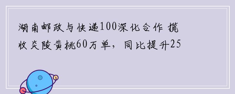 湖南邮政与快递100深化合作 揽收炎陵黄桃60万单，同比提升25%