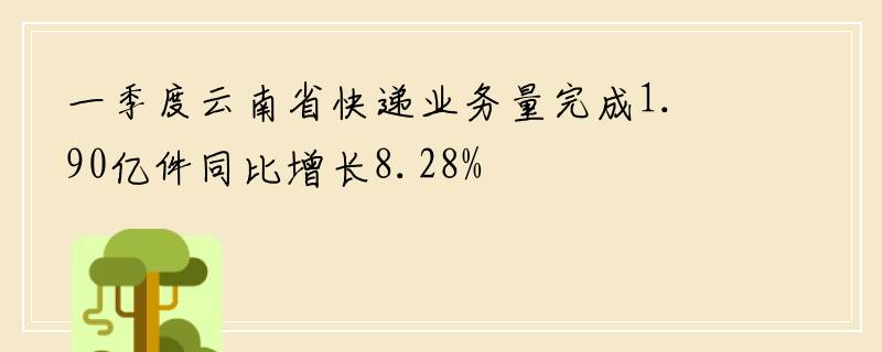 一季度云南省快递业务量完成1.90亿件同比增长8.28%