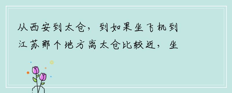 从西安到太仓，到如果坐飞机到江苏那个地方离太仓比较近，坐车比较方便？？