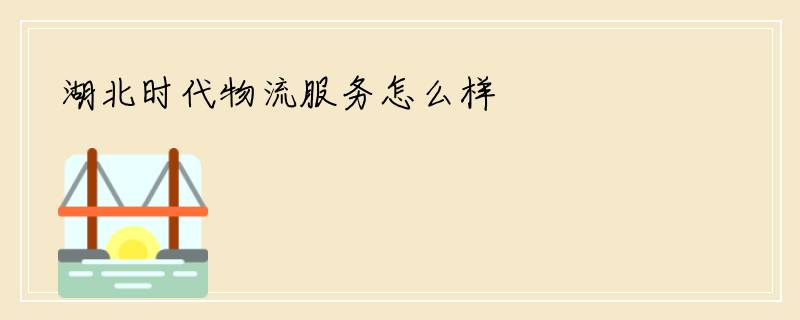 湖北时代物流服务怎么样