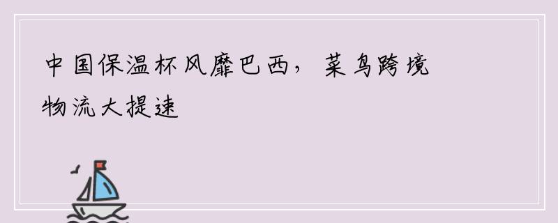 中国保温杯风靡巴西，菜鸟跨境物流大提速